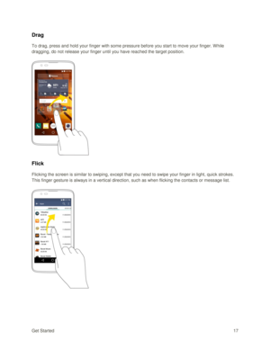 Page 26Get Started 17 
Drag 
To drag, press and hold your finger with some pressure before you start to move your finger. While 
dragging, do not release your finger until you have reached the target position. 
 
 
Flick 
Flicking the screen is similar to swiping, except that you need to swipe your finger in light, quick strokes. 
This finger gesture is always in a vertical direction, such as when flicking the contacts or message list. 
 
 
   