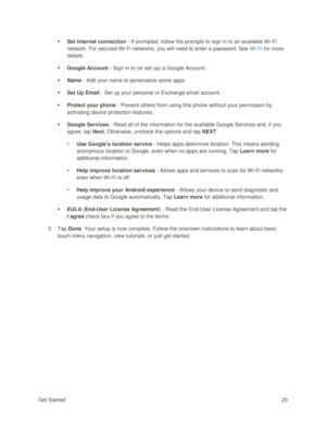 Page 29Get Started 20 
 Set internet connection - If prompted, follow the prompts to sign in to an available W i-Fi 
network. For secured Wi-Fi networks, you will need to enter a password. See Wi-Fi for more 
details. 
 Google Account - Sign in to (or set up) a Google Account. 
 Name - Add your name to personalize some apps. 
 Set Up Email - Set up your personal or Exchange email account. 
 Protect your phone - Prevent others from using this phone without your permission by 
activating device protection...