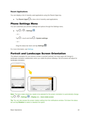 Page 31Basic Operations 22 
Recent Applications 
You can display a list of recently used applications using the Recent Apps key. 
■ Tap Recent Apps  to view a list of recently used applications. 
Phone Settings Menu 
You can customize your phone‘s settings and options through the Settings menu. 
■ Tap  >  > Settings . 
– or – 
Tap  > touch and hold  > System settings. 
– or – 
Drag the status bar down and tap Settings . 
For more information, see Settings. 
Portrait and Landscape Screen Orientation 
The default...