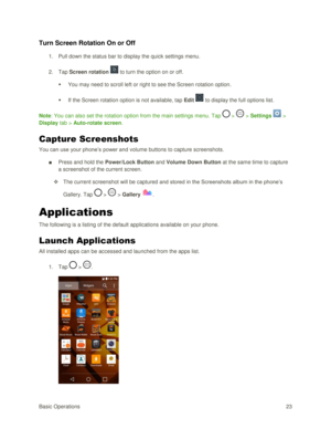 Page 32Basic Operations 23 
Turn Screen Rotation On or Off 
1. Pull down the status bar to display the quick settings menu. 
2. Tap Screen rotation  to turn the option on or off. 
 You may need to scroll left or right to see the Screen rotation option. 
 If the Screen rotation option is not available, tap Edit  to display the full options list. 
Note: You can also set the rotation option from the main settings menu. Tap  >  > Settings  > 
Display tab > Auto-rotate screen. 
Capture Screenshots 
You can use...