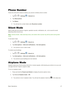 Page 36Basic Operations 27 
Phone Number 
Follow the instructions below to display your phone‘s wireless phone number. 
1. Tap  >  > Settings  > General tab. 
2. Tap About phone. 
3. Tap Status. 
 You will see the number listed under My phone number. 
Silent Mode 
Silent mode sets your phone‘s ringtone, operation sounds, notifications, etc., not to sound to avoid 
disturbing others around you. 
Note: Camera shutter, video start/stop tones, and certain other sounds may still be active during silent 
mode. 
To...
