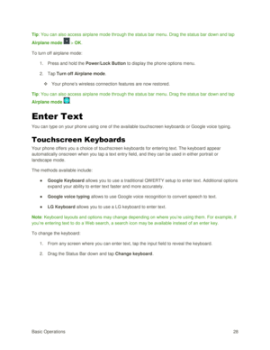 Page 37Basic Operations 28 
Tip: You can also access airplane mode through the status bar menu. Drag the status bar down and tap 
Airplane mode  > OK. 
To turn off airplane mode: 
1. Press and hold the Power/Lock Button to display the phone options menu. 
2. Tap Turn off Airplane mode. 
 Your phone‘s wireless connection features are now restored. 
Tip: You can also access airplane mode through the status bar menu. Drag the status bar down and tap 
Airplane mode . 
Enter Text 
You can type on your phone using...