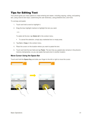Page 40Basic Operations 31 
Tips for Editing Text 
Your phone gives you many options to make entering text easier, including copying, cutting, and pasting 
text, using voice-to-text input, customizing the user dictionary, using predictive text, and more. 
To cut/copy and paste: 
1. Touch and hold a word to highlight it. 
2. Drag the blue highlight markers to highlight the text you want. 
– or – 
To select all the text, tap Select all in the context menu. 
 To cancel the selection, simply tap unselected text or...