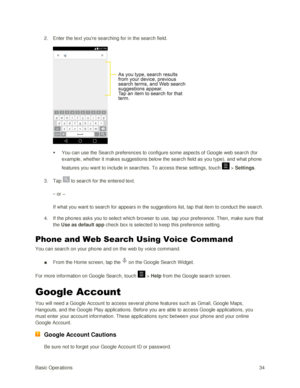Page 43Basic Operations 34 
2. Enter the text youre searching for in the search field. 
 
 You can use the Search preferences to configure some aspects of Google web search (for 
example, whether it makes suggestions below the search field as you type), and what phone 
features you want to include in searches. To access these settings, touch  > Settings. 
3. Tap  to search for the entered text. 
– or – 
If what you want to search for appears in the suggestions list, tap that item to conduct the search. 
4. If...