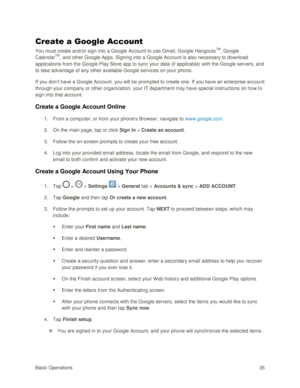 Page 44Basic Operations 35 
Create a Google Account 
You must create and/or sign into a Google Account to use Gmail, Google HangoutsTM, Google 
CalendarTM, and other Google Apps. Signing into a Google Account is also necessary to download 
applications from the Google Play Store app to sync your data (if applicable) with the Google servers, and 
to take advantage of any other available Google services on your phone. 
If you don‘t have a Google Account, you will be prompted to create one. If you have an...