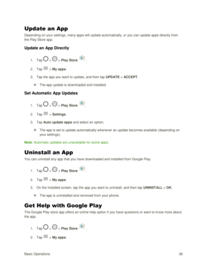 Page 47Basic Operations 38 
Update an App 
Depending on your settings, many apps will update automatically, or you can update apps directly from 
the Play Store app. 
Update an App Directly 
1. Tap  >  > Play Store . 
2. Tap  > My apps. 
3. Tap the app you want to update, and then tap UPDATE > ACCEPT. 
 The app update is downloaded and installed. 
Set Automatic App Updates 
1. Tap  >  > Play Store . 
2. Tap  > Settings. 
3. Tap Auto-update apps and select an option. 
 The app is set to update automatically...