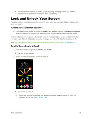 Page 48Basic Operations 39 
 The Web browser will take you to the Google Play Help W eb page, where you will find 
comprehensive, categorized information about Google Play. 
Lock and Unlock Your Screen 
Your phone allows you to quickly turn the screen off when not in use and to turn it back on and unlock it 
when you need it. 
Turn the Screen Off When Not in Use 
■ To quickly turn the screen off, press the Power/Lock Button. Pressing the Power/Lock Button 
again or receiving an incoming call will turn on your...