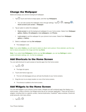 Page 58Your Phone Interface 49 
Change the Wallpaper 
Select and assign your phone‘s background wallpaper. 
1. Tap , touch and hold an empty space, and then tap Wallpapers. 
 You can also access the wallpaper menu through settings. Tap  >  > Settings  > 
Home screen/Lock screen > Wallpaper. 
2. Tap an option to select the wallpaper. 
 Home screen to set the background wallpaper for your home screen. Select from Wallpaper 
gallery, Gallery, ID wallpapers, Live wallpapers, and Photos. 
 Lock screen to set the...