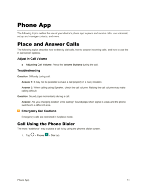 Page 60Phone App 51 
Phone App 
The following topics outline the use of your device‘s phone app to place and receive calls, use voicemail, 
set up and manage contacts, and more. 
Place and Answer Calls 
The following topics describe how to directly dial calls, how to answer incoming calls, and how to use the 
in-call screen options. 
Adjust In-Call Volume 
■ Adjusting Call Volume: Press the Volume Buttons during the call. 
Troubleshooting 
Question: Difficulty during call. 
Answer 1: It may not be possible to...
