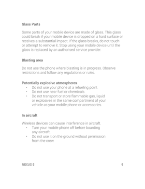 Page 11XUS 5NEXUS 5  9
Glass Parts
Some parts of your mobile device are made of glass. This glass 
could break if your mobile device is dropped on a hard surface or 
receives a substantial impact. If the glass breaks, do not touch 
or attempt to remove it. Stop using your mobile device until the 
glass is replaced by an authorised service provider.
Blasting area
Do not use the phone where blasting is in progress. Observe 
restrictions and follow any regulations or rules.
Potentially explosive atmospheres
•  Do...