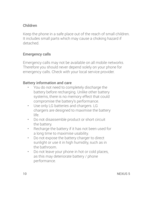 Page 1210 NEXUS 5NEXU
• 
• 
• 
• 
• 
• 
• 
D
H
isre
D
lg
Children
Keep the phone in a safe place out of the reach of small children. 
It includes small parts which may cause a choking hazard if 
detached.
Emergency calls
Emergency calls may not be available on all mobile networks. 
Therefore you should never depend solely on your phone for 
emergency calls. Check with your local service provider.
Battery information and care
•  You do not need to completely discharge the 
battery before recharging. Unlike other...