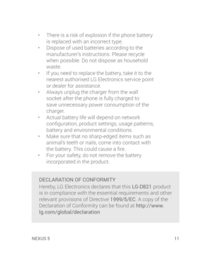 Page 13XUS 5NEXUS 5  11
•  There is a risk of explosion if the phone battery 
is replaced with an incorrect type.
•  Dispose of used batteries according to the 
manufacturer’s instructions. Please recycle 
when possible. Do not dispose as household 
waste.
•  If you need to replace the battery, take it to the 
nearest authorised LG Electronics service point 
or dealer for assistance.
•  Always unplug the charger from the wall 
socket after the phone is fully charged to 
save unnecessary power consumption of the...
