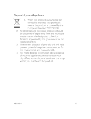 Page 15XUS 5NEXUS 5  13
Disposal of your old appliance
1.  When this crossed-out wheeled bin 
symbol is attached to a product it 
means the product is covered by the 
European Directive 2002/96/EC.
2.  All electrical and electronic products should 
be disposed of separately from the municipal 
waste stream via designated collection 
facilities appointed by the government or the 
local authorities.
3.  The correct disposal of your old unit will help 
prevent potential negative consequences for 
the environment...