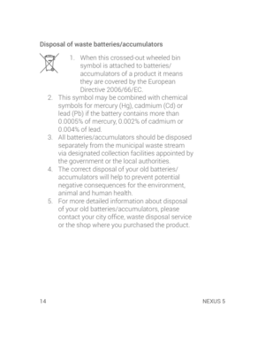 Page 1614 NEXUS 5
Disposal of waste batteries/accumulators
1.  When this crossed-out wheeled bin 
symbol is attached to batteries/
accumulators of a product it means 
they are covered by the European 
Directive 2006/66/EC.
2.  This symbol may be combined with chemical 
symbols for mercury (Hg), cadmium (Cd) or 
lead (Pb) if the battery contains more than 
0.0005% of mercury, 0.002% of cadmium or 
0.004% of lead.
3.  All batteries/accumulators should be disposed 
separately from the municipal waste stream 
via...