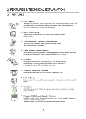 Page 44
2. FEATURES & TECHNICAL EXPLANATION
2-1. FEATURES
■Ultra Capacity
The Larger drum enables not just higher head drop and stronger centrifug\
al force, but
also less tangling and wrinkling of the laundry. Heavier loads, such as king size
comforters, blankets, and curtains, can be washed. 
■Direct Drive System
The advanced Brushless DC motor directly drives the drum without 
belt and pulley.
■Tilted Drum and Extra Large Door Opening
Tilted drum and extra large opening make it possible to load
and unload...