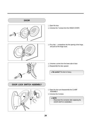 Page 3434
Open the door.
Unscrew the 7 screws from the HINGE COVER.
Put a flat ( - ) screwdriver into the openng of the hinge,and pull out the hinge cover.
Unscrew a screw from the lower side of door.
Disassemble the door upward.
DOOR
Open the door and disassemble the CLAMPASSEMBLY.
Unscrew the 2 screws.
DOORLOCKSWITCHASSEMBLY
Be careful! The door is heavy.
NOTE 
• Reconnect the connector after replacing the
DOOR SWITCH ASSEMBLY. 