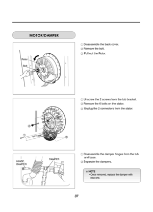 Page 3737
Disassemble the back cover.
Remove the bolt.
Pull out the Rotor.
Unscrew the 2 screws from the tub bracket.
Remove the 6 bolts on the stator.
Unplug the 2 connectors from the stator.
Disassemble the damper hinges from the tuband base.
Separate the dampers.
NOTE  • Once removed, replace the damper with new one. 