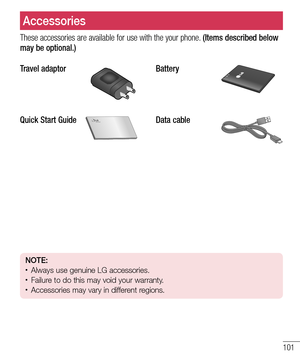 Page 101101
These accessories are available for use with the your phone. (Items described below 
may be optional.)
Travel adaptor
Battery
Quick Start GuideData cable
NOTE: • Always use genuine LG accessories. • Failure to do this may void your warranty.• Accessories may vary in different regions.
Accessories 