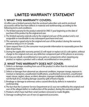 Page 105LIMITED WARRANTY STATEMENT
1. WHAT THIS WARRANTY COVERS:LG offers you a limited warranty that the enclosed subscriber unit and its enclosed 
accessories will be free from defects in material and workmanship, according to the 
following terms and conditions:
1. 
 The limited warranty for the product extends for ONE (1) year beginning on the date of 
 purchase of the product by the original end user.
2.  The limited warranty extends only to the original end user of the product and is not  
 assignable or...