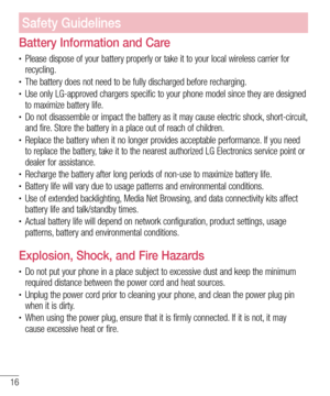 Page 1616
Battery Information and Care
• Please dispose of your battery properly or take it to your local wireless carrier for 
recycling.
• The battery does not need to be fully discharged before recharging.• Use only LG-approved chargers specific to your phone model since they are designed 
to maximize battery life.
• Do not disassemble or impact the battery as it may cause electric shock, short-circuit, 
and fire. Store the battery in a place out of reach of children.
• Replace the battery when it no longer...