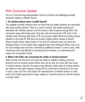 Page 1919
FDA Consumer Update
The U.S. Food and Drug Administration Centre for Devices and Radiological Health 
Consumer Update on Mobile Phones.
1.  Do wireless phones pose a health hazard?
The available scientific evidence does not show that any health problems are associated 
with using wireless phones. There is no proof, however, that wireless phones are 
absolutely safe. Wireless phones emit low levels of radio frequency energy (RF) in the 
microwave range while being used. They also emit very low levels...