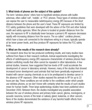 Page 2121
3.  What kinds of phones are the subject of this update?
The term ‘wireless phone’ refers here to handheld wireless phones with builtin 
antennas, often called ‘cell’, ‘mobile’, or ‘PCS’ phones. These types of wireless phones 
can expose the user to measurable radiofrequency energy (RF) because of the short 
distance between the phone and the user’s head. These RF exposures are limited by 
FCC safety guidelines that were developed with the advice of the FDA and other federal 
health and safety...