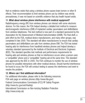 Page 2525
that no evidence exists that using a wireless phone causes brain tumors or other ill 
effects. Their recommendation to limit wireless phone use by children was strictly 
precautionary; it was not based on scientific evidence that any health hazard exists.
11.  What about wireless phone interference with medical equipment?
Radiofrequency energy (RF) from wireless phones can interact with some electronic 
devices. For this reason, the FDA helped develop a detailed test method to measure 
electromagnetic...
