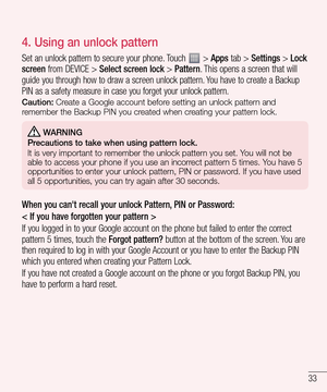 Page 3333
4.  Using an unlock pattern
Set an unlock pattern to secure your phone. Touch  > Apps tab > Settings > Lock 
screen from DEVICE > Select screen lock > Pattern. This opens a screen that will 
guide you through how to draw a screen unlock pattern. You have to create a Backup 
PIN as a safety measure in case you forget your unlock pattern.
Caution: Create a Google account before setting an unlock pattern and 
remember the Backup PIN you created when creating your pattern lock.
 WARNING
Precautions to...
