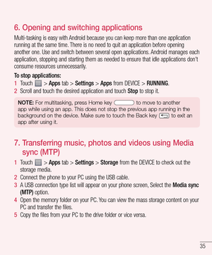 Page 3535
6.  Opening and switching applications
Multi-tasking is easy with Android because you can keep more than one application 
running at the same time. There is no need to quit an application before opening 
another one. Use and switch between several open applications. Android manages each 
application, stopping and starting them as needed to ensure that idle applications don't 
consume resources unnecessarily.
To stop applications: 
1  Touch  > Apps tab > Settings > Apps from DEVICE > RUNNING.
2...