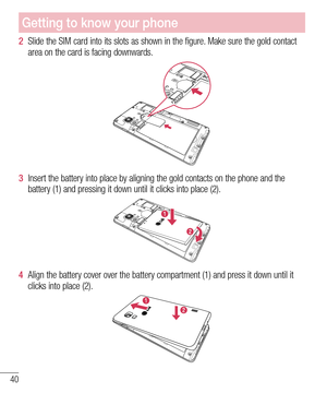 Page 4040
Getting to know your phone
2  Slide the SIM card into its slots as shown in the figure. Make sure the gold contact 
area on the card is facing downwards.
3  Insert the battery into place by aligning the gold contacts on the phone and the 
battery (1) and pressing it down until it clicks into place (2).
4  Align the battery cover over the battery compartment (1) and press it down until it 
clicks into place (2). 