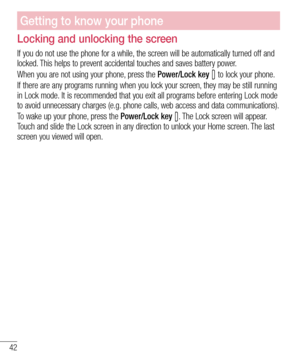 Page 4242
Getting to know your phone
Locking and unlocking the screen
If you do not use the phone for a while, the screen will be automatically turned off and 
locked. This helps to prevent accidental touches and saves battery power.
When you are not using your phone, press the Power/Lock key 
 to lock your phone. 
If there are any programs running when you lock your screen, they may be still running 
in Lock mode. It is recommended that you exit all programs before entering Lock mode 
to avoid unnecessary...
