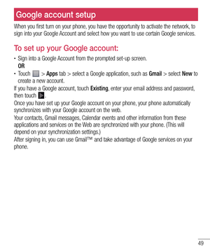 Page 4949
Google account setup
When you first turn on your phone, you have the opportunity to activate the network, to 
sign into your Google Account and select how you want to use certain Google services. 
To set up your Google account:
• Sign into a Google Account from the prompted set-up screen.
 OR 
• Touch  > Apps tab > select a Google application, such as Gmail > select New to 
create a new account. 
If you have a Google account, touch Existing, enter your email address and password, 
then touch 
.
Once...