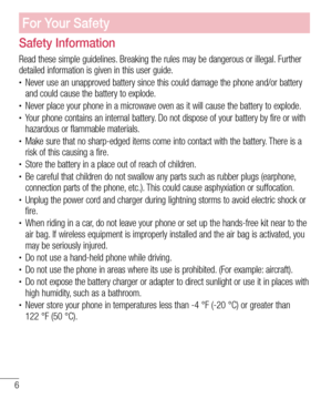 Page 66
For Your Safety
Safety Information
Read these simple guidelines. Breaking the rules may be dangerous or illegal. Further 
detailed information is given in this user guide.
• Never use an unapproved battery since this could damage the phone and/or battery 
and could cause the battery to explode.
• Never place your phone in a microwave oven as it will cause the battery to explode.• Your phone contains an internal battery. Do not dispose of your battery by fire or with 
hazardous or flammable materials.
•...