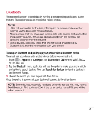 Page 5151
Bluetooth
You can use Bluetooth to send data by running a corresponding application, but not 
from the Bluetooth menu as on most other mobile phones.
NOTE:• LG is not responsible for the loss, interception or misuse of data sent or 
received via the Bluetooth wireless feature.
• Always ensure that you share and receive data with devices that are trusted 
and properly secured. If there are obstacles between the devices, the 
operating distance may be reduced.
• Some devices, especially those that are...