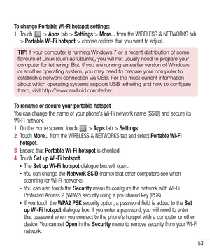 Page 5353
To change Portable Wi-Fi hotspot settings:
1  Touch  > Apps tab > Settings > More... from the WIRELESS & NETWORKS tab 
> Portable Wi-Fi hotspot > choose options that you want to adjust.
TIP! If your computer is running Windows 7 or a recent distribution of some 
flavours of Linux (such as Ubuntu), you will not usually need to prepare your 
computer for tethering. But, if you are running an earlier version of Windows 
or another operating system, you may need to prepare your computer to 
establish a...