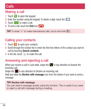 Page 5656
Calls
Making a call
1  Touch  to open the keypad.
2  Enter the number using the keypad. To delete a digit, touch the .
3  Touch  to make a call.
4  To end a call, touch the End icon .
TIP! To enter “+” to make international calls, touch and hold .
Calling your contacts
1  Touch  to open your contacts.
2  Scroll through the contact list or enter the first few letters of the contact you want to 
call by touching Search contacts.
3  In the list, touch  to make the call.
Answering and rejecting a call...