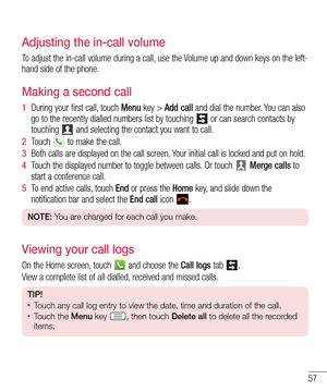 Page 5757
Adjusting the in-call volume
To adjust the in-call volume during a call, use the Volume up and down keys on the left-
hand side of the phone.
Making a second call
1  During your first call, touch Menu key > Add call and dial the number. You can also 
go to the recently dialled numbers list by touching  or can search contacts by 
touching  and selecting the contact you want to call.
2  Touch  to make the call.
3  Both calls are displayed on the call screen. Your initial call is locked and put on hold....