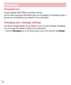 Page 6262
Messaging
Threaded box 
Unread messages (SMS, MMS) are located on the top.
And the others exchanged with another party can be displayed in chronological order so 
that you can conveniently see an overview of your conversation.
Changing your message settings
Your phone message settings are pre-defined, so you can send messages immediately. 
You can change the settings according to your preferences.
• Touch the Messaging icon on the Home screen, touch  and then tap Settings. 