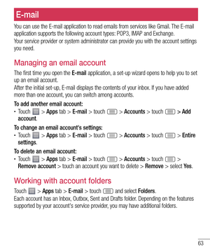 Page 6363
You can use the E-mail application to read emails from services like Gmail. The E-mail 
application supports the following account types: POP3, IMAP and Exchange.
Your service provider or system administrator can provide you with the account settings 
you need.
Managing an email account
The first time you open the E-mail application, a set-up wizard opens to help you to set 
up an email account.
After the initial set-up, E-mail displays the contents of your inbox. If you have added 
more than one...