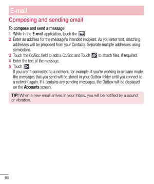 Page 6464
E-mail
Composing and sending email
To compose and send a message
1  While in the E-mail application, touch the .
2  Enter an address for the message's intended recipient. As you enter text, matching 
addresses will be proposed from your Contacts. Separate multiple addresses using 
semicolons.
3  Touch the Cc/Bcc field to add a Cc/Bcc and Touch  to attach files, if required.
4  Enter the text of the message. 
5  Touch . 
If you aren't connected to a network, for example, if you're working...