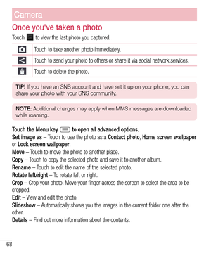 Page 6868
Camera
Once you've taken a photo
Touch  to view the last photo you captured. 
Touch to take another photo immediately.
Touch to send your photo to others or share it via social network services.
Touch to delete the photo.
TIP! If you have an SNS account and have set it up on your phone, you can 
share your photo with your SNS community.
NOTE: Additional charges may apply when MMS messages are downloaded 
while roaming.
Touch the Menu key  to open all advanced options.
Set image as – Touch to use...