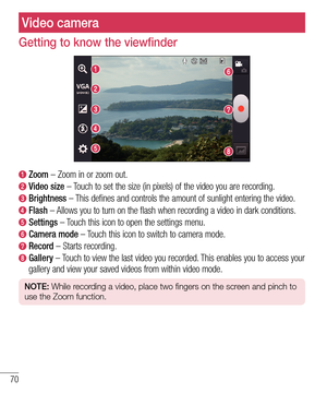 Page 7070
Getting to know the viewfinder
  Zoom – Zoom in or zoom out.
  Video  size – Touch to set the size (in pixels) of the video you are recording. 
  Brightness – This defines and controls the amount of sunlight entering the video.
  Flash – Allows you to turn on the flash when recording a video in dark conditions. 
  Settings – Touch this icon to open the settings menu.
  Camera  mode – Touch this icon to switch to camera mode.
  Record – Starts recording.
  Gallery – Touch to view the last video you...