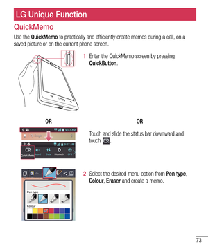 Page 7373
QuickMemo
Use the QuickMemo to practically and efficiently create memos during a call, on a 
saved picture or on the current phone screen.
1  Enter the QuickMemo screen by pressing 
QuickButton.
OR OR
Touch and slide the status bar downward and 
touch .
2  Select the desired menu option from Pen type, 
Colour, Eraser and create a memo.
LG Unique Function 