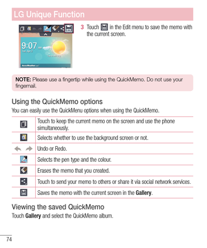 Page 7474
LG Unique Function
3  Touch  in the Edit menu to save the memo with 
the current screen.
NOTE: Please use a fingertip while using the QuickMemo. Do not use your 
fingernail.
Using the QuickMemo options
You can easily use the QuickMenu options when using the QuickMemo.
Touch to keep the current memo on the screen and use the phone 
simultaneously.
Selects whether to use the background screen or not.
Undo or Redo.
Selects the pen type and the colour.
Erases the memo that you created.
Touch to send your...