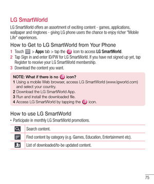 Page 7575
LG SmartWorld
LG SmartWorld offers an assortment of exciting content - games, applications, 
wallpaper and ringtones - giving LG phone users the chance to enjoy richer "Mobile 
Life" experiences.
How to Get to LG SmartWorld from Your Phone
1  Touch  > Apps tab > tap the  icon to access LG SmartWorld.
2  Tap Sign in and enter ID/PW for LG SmartWorld. If you have not signed up yet, tap 
Register to receive your LG SmartWorld membership.
3  Download the content you want.
NOTE: What if there is no...