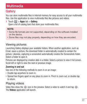 Page 7777
Gallery
You can store multimedia files in internal memory for easy access to all your multimedia 
files. Use this application to view multimedia files like pictures and videos.
1  Touch  > Apps tab > Gallery. 
Open a list of catalog bars that store your multimedia files.
NOTE: • Some file formats are not supported, depending on the software installed 
on the device.
• Some files may not play properly, depending on how they are encoded.
Viewing pictures
Launching Gallery displays your available...