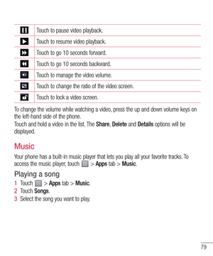 Page 7979
Touch to pause video playback.
Touch to resume video playback.
Touch to go 10 seconds forward.
Touch to go 10 seconds backward.
Touch to manage the video volume.
Touch to change the ratio of the video screen.
Touch to lock a video screen.
To change the volume while watching a video, press the up and down volume keys on 
the left-hand side of the phone.
Touch and hold a video in the list. The Share, Delete and Details options will be 
displayed.
Music
Your phone has a built-in music player that lets...