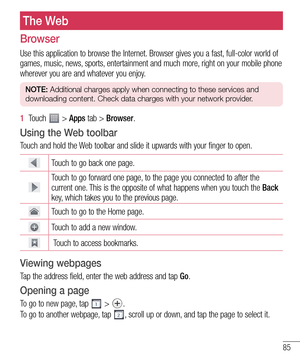 Page 8585
The Web
Browser
Use this application to browse the Internet. Browser gives you a fast, full-color world of 
games, music, news, sports, entertainment and much more, right on your mobile phone 
wherever you are and whatever you enjoy.
NOTE: Additional charges apply when connecting to these services and 
downloading content. Check data charges with your network provider.
1  Touch  > Apps tab > Browser.
Using the Web toolbar
Touch and hold the Web toolbar and slide it upwards with your finger to open....