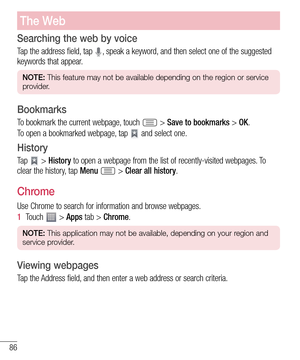 Page 8686
Searching the web by voice
Tap the address field, tap , speak a keyword, and then select one of the suggested 
keywords that appear.
NOTE: This feature may not be available depending on the region or service 
provider.
Bookmarks
To bookmark the current webpage, touch  > Save to bookmarks > OK.
To open a bookmarked webpage, tap 
 and select one.
History
Ta p   > History to open a webpage from the list of recently-visited webpages. To 
clear the history, tap Menu  > Clear all history.
Chrome
Use Chrome...