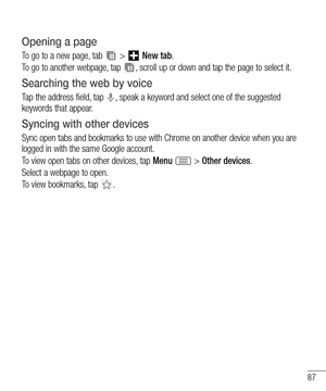 Page 8787
Opening a page
To go to a new page, tab  >  New tab.
To go to another webpage, tap 
, scroll up or down and tap the page to select it.
Searching the web by voice
Tap the address field, tap , speak a keyword and select one of the suggested 
keywords that appear.
Syncing with other devices
Sync open tabs and bookmarks to use with Chrome on another device when you are 
logged in with the same Google account.
To view open tabs on other devices, tap Menu 
 > Other devices. 
Select a webpage to open.
To...